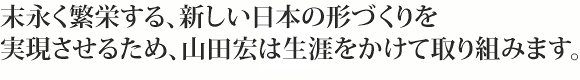 末永く反映する、新しい日本の形づくりを実現させるため、山田宏は生涯をかけて取り組みます。