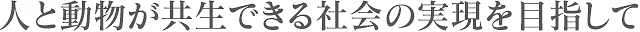 人と動物が共生できる社会の実現を目指して