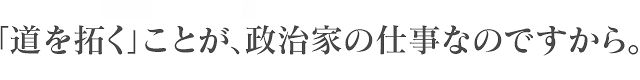 「道を拓く」ことが、政治家の仕事なのですから。